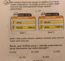 23. Bir maraton koşusunda yarışan iki atletten kimin hangi
saatte sıralamasının ne olduğu ve ikinci sıradaki atletin
birincinin kaç metre gerisinde olduğu aşağıda
gösterilmiştir.
(MA SAAT: 15.30
SIRALAMA
(SAAT: 17.00
SIRALAMA
1/Arda
1/ Burak
2/Burak
+500 m
2/Arda
+400 m
Şekil 1
Şekil 2
Şekil 1'deki andan itibaren atletlerin süratleri yarış sonuna
kadar sabit kalmıştır.
Burak, saat 18.00'de yarışı 1. bitirdiği anda Arda'nın
yarışı bitirmesine kaç metre kalmıştır?
A) 600
B) 1000
C) 800
D) 750
E) 900
