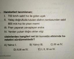 Hareketleri tanımlanan;
I. 700 km/h sabit hız ile giden uçak
II. Yatay doğrultuda tutulan silahın namlusundan sabit
800 m/s hız ile çikan mermi
III. Fren yaparak yavaşlayan araba
IV. Yerden yukarı doğru atılan silgi
cisimlerden hangileri net bir kuvvetin etkisinde ha-
reketini sürdürmektedir?
A) Yalnız I.
D) 11,111 ve IV.
B) Yalnız III. C) III ve IV.
E) I, II, III ve IV.
ov.trikurslar