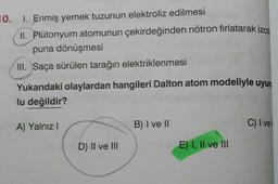 10. I. Erimiş yemek tuzunun elektroliz edilmesi
II. Plutonyum atomunun çekirdeğinden nötron fırlatarak izom
puna dönüşmesi
III. Saça sürülen tarağın elektriklenmesi
Yukarıdaki olaylardan hangileri Dalton atom modeliyle uyum
lu değildir?
A) Yalnız
B) I ve 11
C) I vel
D) II ve II
E) I, II ve III