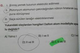 10. I. Erimiş yemek tuzunun elektroliz edilmesi
II. Plutonyum atomunun çekirdeğinden nötron fırlatarak izom
puna dönüşmesi
III. Saça sürülen tarağın elektriklenmesi
Yukarıdaki olaylardan hangileri Dalton atom modeliyle uyum
lu değildir?
A) Yalnız
B) I ve 11
C) I vel
D) II ve II
E) I, II ve III
