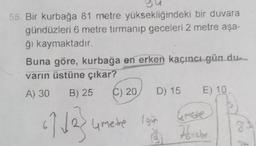 55. Bir kurbağa 81 metre yüksekliğindeki bir duvara
gündüzleri 6 metre tırmanıp geceleri 2 metre aşa-
ği kaymaktadır.
Buna göre, kurbağa en erken kaçıncı gün dua
varin üstüne çıkar?
A) 30
B) 25
C) 20
D) 15
E) 10
27 de
4 metre Igin
Honebe