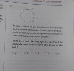 DAİRESEL YOLDA HAREKET
rsel
nde
3.
el-
an
iki
araç, dairesel bir pist üzerinde aynı anda birbirine
doğru hareket ettiklerinde 12 dakika sonra karşılaşı-
yorlar. Araçlar aynı anda aynı yöne doğru gittiklerinde
ise 44 dakika sonra yanyana geliyorlar.
Buna göre, hızlı olan araç aynı pist üzerinde 7 tur
attığında yavaş olan araç aynı sürede kaç tur ata-
bilir?
A) 2
B) 3
C) 4
D) 5
E) 6
