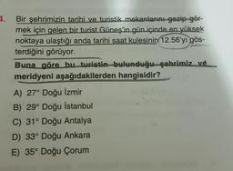 4.
Bir şehrimizin tarihi ve turistik mekanlarını gezip gör-
mek için gelen bir turist Güneş'in gün içinde en yüksek
noktaya ulaştığı anda tarihi saat kulesinin 12.56'yı gös-
terdiğini görüyor.
Buna göre bu turistin bulunduğu şehrimiz ve
meridyeni aşağıdakilerden hangisidir?
A) 27° Doğu İzmir
B) 29° Doğu İstanbul
C) 31° Doğu Antalya
D) 33° Doğu Ankara
E) 35° Doğu Çorum