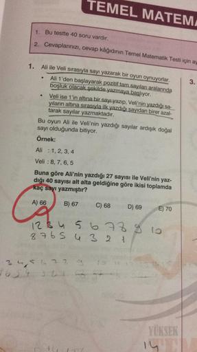 TEMEL MATEM
1. Bu testte 40 soru vardır.
2. Cevaplarınızı, cevap kâğıdının Temel Matematik Testi için ay
1.
3.
Ali ile Veli sırasıyla sayı yazarak bir oyun oynuyorlar.
Ali 1'den başlayarak pozitif tam sayıları aralarında
boşluk olacak şekilde yazmaya başlı