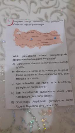 Aşağıdaki Türkiye haritasında, yillik guneşlenme
sürelerinin dağılışı gösterilmiştir.
2250 saat
1750 saat
2500 saat
2750 saat
3000 saat
3250 saat
Yıllık güneşlenme süresi incelendiğinde
aşağıdakilerden hangisine ulaşılamaz?
A) Güneşlenme süresinin kuzeye gidildikçe azaldığı
görülür.
B) Güneşlenme süresi en fazla olan yer ile güneş-
lenme süresi en az olan yer arasında 1500 saat-
ten fazla fark vardır.
C) Aynı enlemdeki Ege Kıyıları ve İç Anadolu'da
güneşlenme süresi aynıdır.
D) Batı Karadeniz'de güneşlenme süresi Doğu
Karadeniz'e göre daha fazladır.
E) Güneydoğu Anadolu'da güneşlenme süresi
Akdeniz Kıyılarına göre daha azdır.
