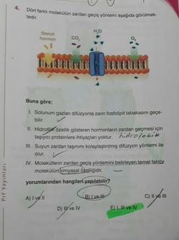 4.
Dört farklı molekülün zardan geçiş yöntemi aşağıda görülmek-
tedir.
HO
Steroit
hormon
Buna göre;
1. Solunum gazları difüzyonla zarın fosfolipit tabakasını geçe-
bilir. ✓
II. Hidrofilik özellik gösteren hormonların zardan geçmesi için
taşıyıcı proteinlere ihtiyaçları yoktur. hidrofobike
III. Suyun zardan taşınımı kolaylaştırılmış difüzyon yöntemi ile
olur.
IV. Moleküllerin zardan geçiş yöntemini belirleyen temel faktör
molekülün kimyasal özelliğidir.
Prf Yayınları
yorumlarından hangileri yapılabilir?
A) I ve II
B) ve lht
C) Il ye III
D) Il ve IV
E) I, III ve IV
