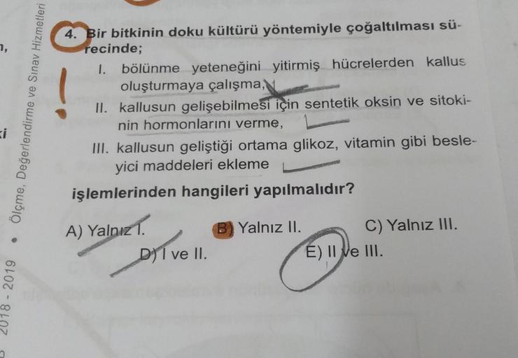 7,
ve Sınav Hizmetleri
Ölçme, Değerlendirme
4. Bir bitkinin doku kültürü yöntemiyle çoğaltılması sü-
recinde;
1. bölünme yeteneğini yitirmiş hücrelerden kallus
oluşturmaya çalışma,
II. kallusun gelişebilmesi için sentetik oksin ve sitoki-
nin hormonlarını 