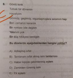 8.
Gönlü kırık
Tutsak bir dönemin
Hayaliyim
Görmüş, geçirmiş, olgunlaşmışlara selamım hep
Ben zamanın karanlık
Bir noktası bile değilim
Yalanim yok
Bir düş hikâyesi benliğim
den han
Bu dizelerde aşağıdakilerden hangisi yoktur?
A) Adlaşmış sifat
B) Tamlananı sifat almış isim tamlaması
C) Haber kipiyle çekimlenmiş eylem
D) Zamirden türemiş isim
E) Ek eylem