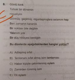 8.
Gönlü kırık
Tutsak bir dönemin
Hayaliyim
Görmüş, geçirmiş, olgunlaşmışlara selamım hep
Ben zamanın karanlık
Bir noktası bile değilim
Yalanim yok
Bir düş hikâyesi benliğim
den han
Bu dizelerde aşağıdakilerden hangisi yoktur?
A) Adlaşmış sifat
B) Tamlananı sifat almış isim tamlaması
C) Haber kipiyle çekimlenmiş eylem
D) Zamirden türemiş isim
E) Ek eylem
