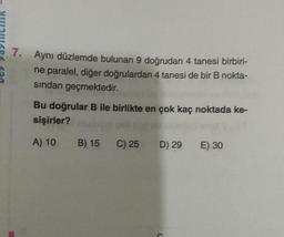 7. Aynı düzlemde bulunan 9 doğrudan 4 tanesi birbiri-
ne paralel, diğer doğrulardan 4 tanesi de bir B nokta-
sindan geçmektedir.
Bu doğrular B ile birlikte en çok kaç noktada ke-
sişirler?
A) 10
B) 15
C) 25
D) 29
E) 30
20