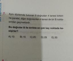 7. Aynı düzlemde bulunan 9 doğrudan 4 tanesi birbiri-
ne paralel, diğer doğrulardan 4 tanesi de bir B nokta-
sindan geçmektedir.
Bu doğrular B ile birlikte en çok kaç noktada ke-
sişirler?
A) 10
B) 15
C) 25
D) 29
E) 30
20
