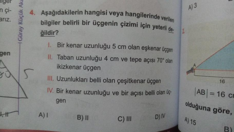 Alger
n çi-
arız.
4. Aşağıdakilerin hangisi veya hangilerinde verilen
A) 3
Güray Küçük Aka
bilgiler belirli bir üçgenin çizimi için yeterli de-
ğildir?
2
gen
A
s
1. Bir kenar uzunluğu 5 cm olan eşkenar üçgen
II. Taban uzunluğu 4 cm ve tepe açısı 70° olan
i