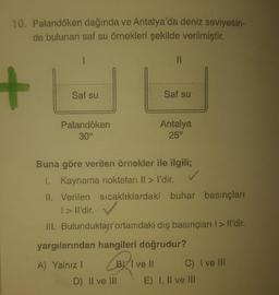 10. Palandöken dağında ve Antalya'da deniz seviyesin-
de bulunan saf su örnekleri şekilde verilmiştir.
+
Saf su
Saf su
Palandöken
30°
Antalya
25°
Buna göre verilen örnekler ile ilgili;
I. Kaynama noktaları ll > I'dir.
11. Verilen sıcaklıklardaki buhar basınçları
1>Il'dir.
III. Bulunduklar ortamdaki dış basınçları I > Il'dir.
yargılarından hangileri doğrudur?
A) Yalnız ! B) T ve Il
C) I ve Ill
D) II ve III E) I, II ve III