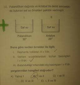 10. Palandöken dağında ve Antalya'da deniz seviyesin-
de bulunan saf su örnekleri şekilde verilmiştir.
+
Saf su
Saf su
Palandöken
30°
Antalya
25°
Buna göre verilen örnekler ile ilgili;
I. Kaynama noktaları ll > I'dir.
11. Verilen sıcaklıklardaki buhar basınçları
1>Il'dir.
III. Bulunduklar ortamdaki dış basınçları I > Il'dir.
yargılarından hangileri doğrudur?
A) Yalnız ! B) T ve Il
C) I ve Ill
D) II ve III E) I, II ve III
