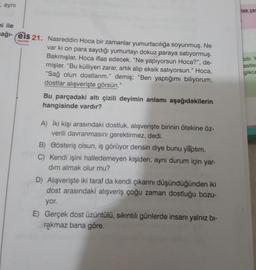 aynı
tek se
Yaylon
ni ile
ağı- eis 21. Nasreddin Hoca bir zamanlar yumurtacılığa soyunmuş. Ne
var ki on para saydığı yumurtayı dokuz paraya satıyormuş.
Bakmışlar, Hoca iflas edecek. "Ne yapıyorsun Hoca?", de-
mişler. “Bu külliyen zarar, artık alıp eksik satıyorsun." Hoca,
“Sağ olun dostlarım.” demiş; “Ben yaptığımı biliyorum,
dostlar alışverişte görsün."
Bu parçadaki altı çizili deyimin anlamı aşağıdakilerin
hangisinde vardır?
bilir. Y
asitle
glikoz
A) İki kişi arasındaki dostluk, alışverişte birinin ötekine öz-
verili davranmasını gerektirmez, dedi.
B) Gösteriş olsun, iş görüyor densin diye bunu yaptım.
C) Kendi işini halledemeyen kişiden, aynı durum için yar-
dım almak olur mu?
D) Alışverişte iki taraf da kendi çıkarını düşündüğünden iki
dost arasındaki alışveriş çoğu zaman dostluğu bozu-
yor.
E) Gerçek dost üzüntülü, sıkıntılı günlerde insanı yalnız bi-
rakmaz bana göre