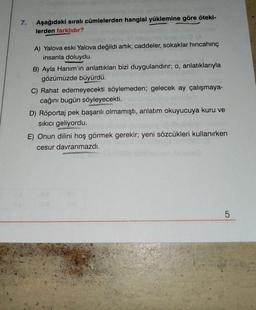 7.
Aşağıdaki sıralı cümlelerden hangisi yüklemine göre öteki-
lerden farklıdır?
A) Yalova eski Yalova değildi artık; caddeler, sokaklar hincahinç
insanla doluydu.
B) Ayla Hanım'ın anlattıkları bizi duygulandırır; o, anlatıklarıyla
gözümüzde büyürdü.
C) Rahat edemeyecekti söylemeden; gelecek ay çalışmaya-
cağını bugün söyleyecekti.
D) Röportaj pek başarılı olmamıştı, anlatım okuyucuya kuru ve
sıkıcı geliyordu.
E) Onun dilini hoş görmek gerekir; yeni sözcükleri kullanırken
cesur davranmazdı.
5