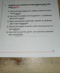 7.
Aşağıdaki sıralı cümlelerden hangisi yüklemine göre öteki-
lerden farklıdır?
A) Yalova eski Yalova değildi artık; caddeler, sokaklar hincahinç
insanla doluydu.
B) Ayla Hanım'ın anlattıkları bizi duygulandırır; o, anlatıklarıyla
gözümüzde büyürdü.
C) Rahat edemeyecekti söylemeden; gelecek ay çalışmaya-
cağını bugün söyleyecekti.
D) Röportaj pek başarılı olmamıştı, anlatım okuyucuya kuru ve
sıkıcı geliyordu.
E) Onun dilini hoş görmek gerekir; yeni sözcükleri kullanırken
cesur davranmazdı.
5
