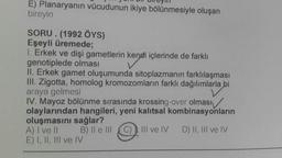 HD Dlly
E) Planaryanın vücudunun ikiye bölünmesiyle oluşan
bireyin
SORU. (1992 ÖYS)
Eşeyli üremede;
1. Erkek ve dişi gametlerin kendi içlerinde de farklı
genotiplede olması
II. Erkek gamet oluşumunda sitoplazmanın farklılaşması
III. Zigotta, homolog kromozomların farklı dağılımlarla bi
araya gelmesi
IV. Mayoz bölünme sırasında krossing-over olması
olaylarından hangileri, yeni kalıtsal kombinasyonların
oluşmasını sağlar?
A) I ve II B) II e III III ve IV D) II, III ve IV
E) I, II, III ve IV