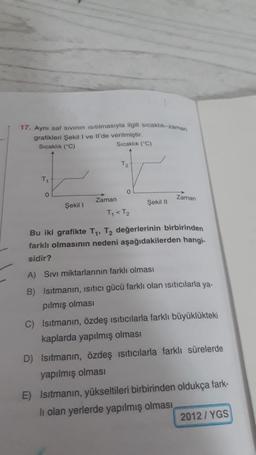17. Aynı saf sivinin isitilmasıyla ilgili sıcaklık-zaman
grafikleri Şekil I ve Il'de verilmiştir.
Sıcaklık (°C)
Sıcaklık ("C)
T2
T
0
0
Zaman
Zaman
Şekil 11
Şekil 1
T, Tz
Bu iki grafikte T1, T2 değerlerinin birbirinden
farklı olmasının nedeni aşağıdakilerden hangi-
sidir?
A) Sivi miktarlarının farklı olması
B) Isıtmanın, isitici gücü farklı olan isiticılarla ya.
pılmış olması
C) Isıtmanın, özdeş ısıtıcılarla farklı büyüklükteki
kaplarda yapılmış olması
D) Isıtmanın, özdeş isiticilarla farklı sürelerde
yapılmış olması
E) Isıtmanın, yükseltileri birbirinden oldukça fark-
li olan yerlerde yapılmış olması
2012 / YGS