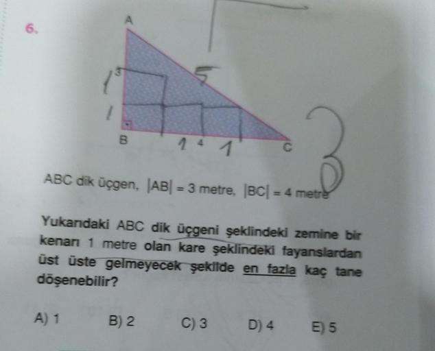 A
6.
/
B
C
ABC dik üçgen, |AB| = 3 metre, BC| = 4 metre
Yukarıdaki ABC dik üçgeni şeklindeki zemine bir
kenan 1 metre olan kare şeklindeki fayanslardan
üst üste gelmeyecek şekilde en fazla kaç tane
döşenebilir?
A) 1
B) 2
C) 3
D) 4
E) 5
