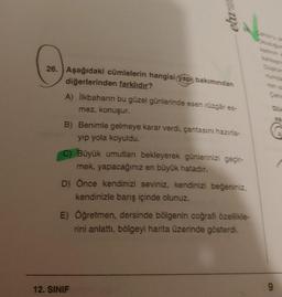 elma
as
26. Aşağıdaki cümlelerin hangisi yapı bakımından
diğerlerinden farklıdır?
A) ilkbaharın bu güzel günlerinde esen rüzgâr es-
mez, konuşur.
B) Benimle gelmeye karar verdi, çantasını hazırla-
yip yola koyuldu.
C) Büyük umutlan bekleyerek günlerinizi geçir-
mek, yapacağınız en büyük hatadır.
D) Önce kendinizi seviniz, kendinizi beğeniniz,
kendinizle barış içinde olunuz.
E) Öğretmen, dersinde bölgenin coğrafi özellikle-
rini anlattı, bölgeyi harita üzerinde gösterdi.
12. SINIF
9
