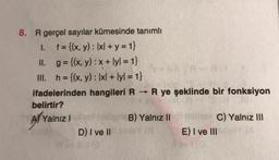 8. R gerçel sayılar kümesinde tanımlı
1. f = {(x, y): Ixl + y = 1}
II. g={(x, y) : x + lyl. = 1}
III. h= {(x, y): 1x/ + lyl = 1}
ifadelerinden hangileri R R ye şeklinde bir fonksiyon
belirtir?
A/ Yalnız!
B) Yalnız II
C) Yalnız III
D) I ve II
E) I ve III