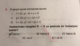 8. R gerçel sayılar kümesinde tanımlı
1. f = {(x, y): Ixl + y = 1}
II. g={(x, y) : x + lyl. = 1}
III. h= {(x, y): 1x/ + lyl = 1}
ifadelerinden hangileri R R ye şeklinde bir fonksiyon
belirtir?
A/ Yalnız!
B) Yalnız II
C) Yalnız III
D) I ve II
E) I ve III
