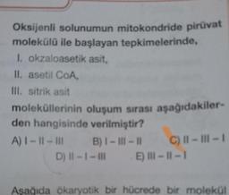 Oksijenli solunumun mitokondride piruvat
molekülü ile başlayan tepkimelerinde,
1. okzaloasetik asit,
II. asetil COA
III. sitrik asit
moleküllerinin oluşum sırası aşağıdakiler-
den hangisinde verilmiştir?
A) 1 - 11 - III B) I - III - Il C) II - III-1
D) II - I - III E) III - 11 - 1
Asağıda ökaryotik bir hücrede bir molekül
