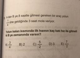 A dan B ye 8 saatte gitmesi gereken bir araç yolun
1
üne geldiğinde 3 saat mola veriyor.
4
Yolun kalan kısmında ilk hızının kaç katı hız ile gitmeli
ki B ye zamanında varsın?
3
A)
B) 2
C) /
D) 3
E)
:) - 2
4