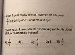 A dan B ye 8 saatte gitmesi gereken bir araç yolun
1
üne geldiğinde 3 saat mola veriyor.
4
Yolun kalan kısmında ilk hızının kaç katı hız ile gitmeli
ki B ye zamanında varsın?
3
A)
B) 2
C) /
D) 3
E)
:) - 2
4
