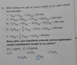 I. C) + O2(g)
- CO2(g)
2. Birim kütleye en çok isi veren madde en iyi yakıt olarak
tanımlanabilir.
+ 90 kkal
II. CH4(9) + 2O2(g) → CO2(g) + 2H,0g) + 200 kkal
III. C2H4(g) + 302(9) 2CO2(g) + 2H2O(g)
2H0(g) + 280 kkal
2002 + H2O(g) + 220 kkal
5
IV. C2H2(g) + 2
0219
V. H2(g) + 2
O2(g) → H2O(g) + 60 kkal
Buna göre, aynı koşullarda yukarıda yanma tepkimeleri
verilen maddelerden hangisi en iyi yakıttır?
(H = 1 g/mol, C = 12 g/mol)
AC
B) CH4
C) C2H4
D) CH2
(E) H₂