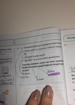 FEN BİL
11.
Tanecikleri düzensiz ve gelişigüzel istiflenmiştir
asitlerle tepki-
Yüksek erime ve kaynama noktasına sahiptir-
SI.
ler.
sıyla sodyum,
agnezyum ka-
Ağ örgülü kovalent katıdır.
işlenebilir, tel ve levha hâline getirilebilirler.
cana
Yukarıda özellikleri verilen katı türleri seçenek.
lerdeki örneklerle eşleştirildiğinde hangisi açık.
ta kalır?
A) Demir
Bl Cam
C) Tuz
D) Naftalin
E) Grafit
Bur
n Magnezyum
V
gis
asoy metal
A)
asit ilave edi-
B
HCI