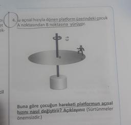 OI
et
ek-
4. Waçısal hızıyla dönen platform üzerindeki çocuk
A noktasından B noktasına yürüyor.
13
B
A
cil
Buna göre çocuğun hareketi platformun acısal
hızını nasıl değiştirir? Açıklayınız (Sürtünmeler
önemsizdir.)