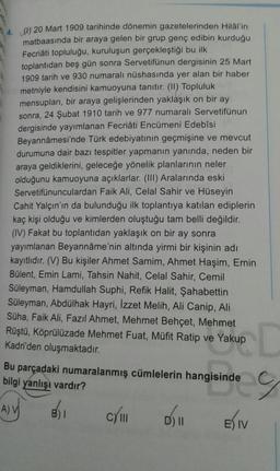 (1) 20 Mart 1909 tarihinde dönemin gazetelerinden Hilal'in
matbaasında bir araya gelen bir grup genç edibin kurduğu
Fecriâti topluluğu, kuruluşun gerçekleştiği bu ilk
toplantıdan beş gün sonra Servetifünun dergisinin 25 Mart
1909 tarih ve 930 numaralı nüshasında yer alan bir haber
metniyle kendisini kamuoyuna tanıtır. (II) Topluluk
mensupları, bir araya gelişlerinden yaklaşık on bir ay
sonra, 24 Şubat 1910 tarih ve 977 numaralı Servetifünun
dergisinde yayımlanan Fecriâti Encümeni Edebîsi
Beyannamesi'nde Türk edebiyatının geçmişine ve mevcut
durumuna dair bazı tespitler yapmanın yanında, neden bir
araya geldiklerini, geleceğe yönelik planlarının neler
olduğunu kamuoyuna açıklarlar. (III) Aralarında eski
Servetifünunculardan Faik Ali, Celal Sahir ve Hüseyin
Cahit Yalçın'ın da bulunduğu ilk toplantıya katılan ediplerin
kaç kişi olduğu ve kimlerden oluştuğu tam belli değildir.
(IV) Fakat bu toplantıdan yaklaşık on bir ay sonra
yayımlanan Beyanname'nin altında yirmi bir kişinin adı
kayıtlıdır. (V) Bu kişiler Ahmet Samim, Ahmet Haşim, Emin
Bülent, Emin Lami, Tahsin Nahit, Celal Sahir, Cemil
Süleyman, Hamdullah Suphi, Refik Halit, Şahabettin
Süleyman, Abdülhak Hayri, Izzet Melih, Ali Canip, Ali
Süha, Faik Ali, Fazıl Ahmet, Mehmet Behçet, Mehmet
Rüştü, Köprülüzade Mehmet Fuat, Müfit Ratip ve Yakup
Kadri'den oluşmaktadır.
Kup D
Bu parçadaki numaralanmış cümlelerin hangisinde
bilgi yanlışı vardır?
Aly
BI
CYM
D) II
DI
Eliv