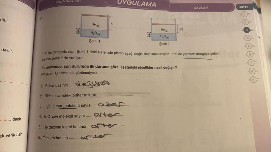 Yazılı Soruları
UYGULAMA
GAZLAR
ÜNİTE
E
rlar.
2
He (g)
h
Helg
1/2
3
H2O(s)
denir.
H2O)
Şekil 1
Şekil 2
°C de dengede olan Şekil 1 deki sistemde piston aşağı doğru itilip sabitleniyor. t °C de yeniden dengeye gelen
sistem Şekil 2 de veriliyor.
Bu sistemde, 