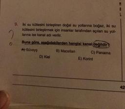 9. Iki su kütlesini birleştiren doğal su yollarına boğaz, iki su
kütlesini birleştirmek için insanlar tarafından açılan su yol-
larına ise kanal adı verilir.
2
o
Buna göre, aşağıdakilerden hangisi kanal değildir?
A) Süveys
B) Macellan C) Panama
D) Kiel
E) Korint
42
