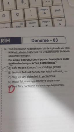 Page
Shift
End
Home
Page
RİH
Deneme - 03
1
1
1
14. Tork Inkilabının hedeflerinden biri de toplumda var olan
ikilikleri ortadan kaldırmak ve uygulamalarda birliktelik
sağlamak olmuştur.
Bu amaç doğrultusunda yapılan inkılaplara aşağı-
dakilerden hangisi örnek gösterilemez?
A) Tark Medeni Kanunu'nun yürürlüğe girmesi
B) Tevhid-i Tedrisat Kanunu'nun kabul edilmesi
C) Ölçü ve tartı sistemlerinin yenilenmesi
D) Miladi Takvimin uygulanmaya başlanması
eni Türk harflerinin kullanılmaya başlanması