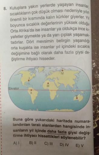 8. Kutuplara yakın yerlerde yaşayan insanlar,
sıcaklıkların çok düşük olması nedeniyle yılın
önemli bir kısmında kalın kürkler giyerler. Yol
boyunca sıcaklık değerlerinin yüksek olduğu
Orta Afrika'da ise insanlar ya oldukça ince ki.
yafetler giymekte ya da