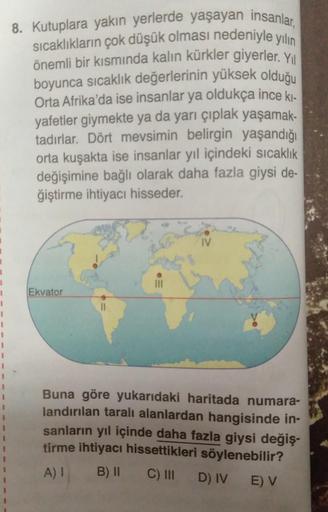 8. Kutuplara yakın yerlerde yaşayan insanlar,
sıcaklıkların çok düşük olması nedeniyle yılın
önemli bir kısmında kalın kürkler giyerler. Yol
boyunca sıcaklık değerlerinin yüksek olduğu
Orta Afrika'da ise insanlar ya oldukça ince ki.
yafetler giymekte ya da