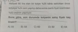 5. Maliyeti 80 lira olan bir kolye %25 kârla satılırken önce
kolyeye %24 zam yapılıp daha sonra zamlı fiyat üzerinden
%50 indirim yapılıyor.
Buna göre, son durumda kolyenin satış fiyatı kaç
liradır?
A) 56
B) 58
C) 60
D) 62
E) 64
