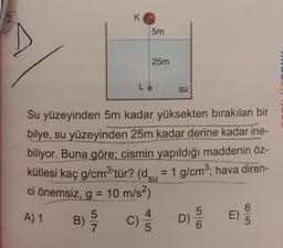 2.
K
5m
25m
su
Su yüzeyinden 5m kadar yüksekten bırakılan bir
bilye, su yüzeyinden 25m kadar derine kadar ine-
biliyor. Buna göre; cismin yapıldığı maddenin öz-
kütlesi kaç g/cm3'tür? (dçu = 1 g/cm3; hava diren-
ci önemsiz, g = 10 m/s2)
A) 1
5
B)
E)
D)
7
c) 3
5
6
6
5