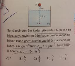 2.
K
5m
25m
su
Su yüzeyinden 5m kadar yüksekten bırakılan bir
bilye, su yüzeyinden 25m kadar derine kadar ine-
biliyor. Buna göre; cismin yapıldığı maddenin öz-
kütlesi kaç g/cm3'tür? (dçu = 1 g/cm3; hava diren-
ci önemsiz, g = 10 m/s2)
A) 1
5
B)
E)
D)
7
c) 3
5
6
6
5
