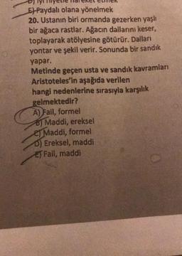 E) Faydalı olana yönelmek
20. Ustanın biri ormanda gezerken yaşlı
bir ağaca rastlar. Ağacın dallarını keser,
toplayarak atölyesine götürür. Dallan
yontar ve şekil verir. Sonunda bir sandık
yapar.
Metinde geçen usta ve sandık kavramları
Aristoteles'in aşağıda verilen
hangi nedenlerine sırasıyla karşılık
gelmektedir?
A) Fail, formel
B) Maddi, ereksel
es Maddi, formel
0) Ereksel, maddi
EJ Fail, maddi