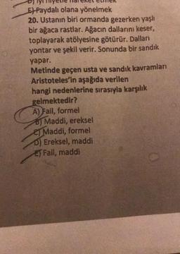 E) Faydalı olana yönelmek
20. Ustanın biri ormanda gezerken yaşlı
bir ağaca rastlar. Ağacın dallarını keser,
toplayarak atölyesine götürür. Dallan
yontar ve şekil verir. Sonunda bir sandık
yapar.
Metinde geçen usta ve sandık kavramları
Aristoteles'in aşağıda verilen
hangi nedenlerine sırasıyla karşılık
gelmektedir?
A) Fail, formel
B) Maddi, ereksel
es Maddi, formel
0) Ereksel, maddi
EJ Fail, maddi
