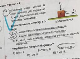 F
KO
areket Yasalan-2
5. Sürtünmeli yatay yoldaki K
cismi şekildeki gibi uygulanan
F, ve F, kuvvetlerinin etkisinde
F
hareketsiz durmaktadır.
Cisim hareket edemediği sü-
sürtünmeli yol
rece;
CAF kuvveti arttiritirsa sürtünme kuvveti artar.
kuvveti arttirilirsa sürtünme kuvveti artar.
III, F, ve F, aynı miktarda arttırılırsa sürtünme kuvveti
değişmez.
yargılarından hangileri doğrudur?
A) Yalnız I.
B) Yalnız II. Ghive II.
D) I ve III.
E) Il ve III.
2
tki
0001