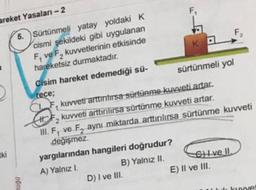 F
KO
areket Yasalan-2
5. Sürtünmeli yatay yoldaki K
cismi şekildeki gibi uygulanan
F, ve F, kuvvetlerinin etkisinde
F
hareketsiz durmaktadır.
Cisim hareket edemediği sü-
sürtünmeli yol
rece;
CAF kuvveti arttiritirsa sürtünme kuvveti artar.
kuvveti arttirilirsa sürtünme kuvveti artar.
III, F, ve F, aynı miktarda arttırılırsa sürtünme kuvveti
değişmez.
yargılarından hangileri doğrudur?
A) Yalnız I.
B) Yalnız II. Ghive II.
D) I ve III.
E) Il ve III.
2
tki
0001
