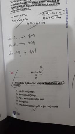 nu yerine Cu
#kullanıldığında oluşacak pillerin standart po-
tansiyellerinin kıyaslanması hangi seçenekte
doğru verilmiştir?
A) Mg > AL Cu
C) AI > Mg > Cu
B) Mg > Cu > AI
D) AI > Cu > Mg
E) Cu > AL > Mg
TEAS PRESS Eğitim
20-cu 110
20-A1 906
21. My 161
25.
H-C-OH
II
o
Bileşiği ile ilgili verilen yargılardan hangisi yan-
sur
A) Alkol özelliği taşır.
B) Aldehit özelliği taşır.
C) Karboksilli asit özelliği taşır.
D) Indirgendir.
E) Molekülleri arasında
hidrojen bağı vardır.
