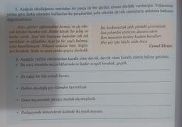 1. Aşağıda okuduğunuz metinden bir parça ile bir şiirden alınan dörtlük verilmiştir. Yüklerinin
yerine göre farklı cümleler kullanılan bu parçalardan yola çıkarak devrik cümlelerin anlatıma katkısını
değerlendiriniz.
Ayşe, gözleri ağlamaktan kırmızı ve şiş ola-
Bir korkusuzluk aldı yürüdü çevremizde
rak köyden hareket etti. Bütün köyde bir telaş ve
Sen çıkardın utancını duvara astin
korku vardı. Ayşe 'nin boynuna kadınlar tek tek
Ben masanın üstüne kodum kuralları
sarıldılar ve ağladılar. Ayşe'ye bir yaylı bulmuş,
içini hazırlamıştık. Nihayet vedalar bitti. Söğüt-
Her şey işte böyle oldu önce
Cemal Süreya
leri bıraktık. Tozlu ve uzun yolda epeyce ilerledik.
2. Aşağıda verilen cümlelerden kurallı olanı devrik, devrik olanı kurallı cümle hâline getiriniz.
Bu issiz Anadolu mezarlıklarında ne kadar sevgili bıraktık, geçtik.
İki odalı bir köy eviydi burası.
Halkın duyduğu şey ölümden kuvvetliydi.
.
Onun hayatındaki faciayı mutlak duymuşlardı.
Dolaşıyordu minarelerin üstünde iki siyah tayyare.
