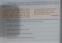 1. Aşağıda okuduğunuz metinden bir parça ile bir şiirden alınan dörtlük verilmiştir. Yüklerinin
yerine göre farklı cümleler kullanılan bu parçalardan yola çıkarak devrik cümlelerin anlatıma katkısını
değerlendiriniz.
Ayşe, gözleri ağlamaktan kırmızı ve şiş ola-
Bir korkusuzluk aldı yürüdü çevremizde
rak köyden hareket etti. Bütün köyde bir telaş ve
Sen çıkardın utancını duvara astin
korku vardı. Ayşe 'nin boynuna kadınlar tek tek
Ben masanın üstüne kodum kuralları
sarıldılar ve ağladılar. Ayşe'ye bir yaylı bulmuş,
içini hazırlamıştık. Nihayet vedalar bitti. Söğüt-
Her şey işte böyle oldu önce
Cemal Süreya
leri bıraktık. Tozlu ve uzun yolda epeyce ilerledik.
2. Aşağıda verilen cümlelerden kurallı olanı devrik, devrik olanı kurallı cümle hâline getiriniz.
Bu issiz Anadolu mezarlıklarında ne kadar sevgili bıraktık, geçtik.
İki odalı bir köy eviydi burası.
Halkın duyduğu şey ölümden kuvvetliydi.
.
Onun hayatındaki faciayı mutlak duymuşlardı.
Dolaşıyordu minarelerin üstünde iki siyah tayyare.
