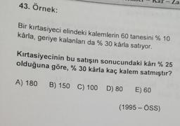 La
43. Örnek:
Bir kırtasiyeci elindeki kalemlerin 60 tanesini % 10
kârla, geriye kalanları da % 30 kârla satıyor.
Kırtasiyecinin bu satışın sonucundaki kârı % 25
olduğuna göre, % 30 kârla kaç kalem satmıştır?
A) 180
B) 150 C) 100
D) 80
E) 60
(1995 - ÖSS)